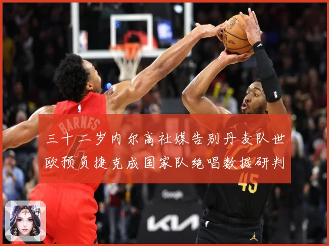 三十二岁内尔高社媒告别丹麦队世欧预负捷克成国家队绝唱数据研判：最新赛事动态与深度分析