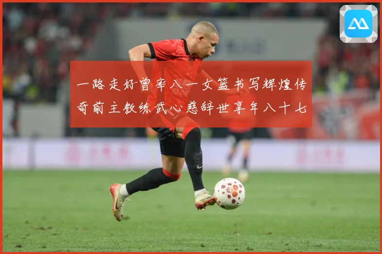 一路走好曾率八一女篮书写辉煌传奇前主教练武心慈辞世享年八十七赛场复盘：最新赛事动态与深度分析