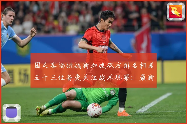 国足客场挑战新加坡双方排名相差五十三位备受关注战术观察：最新赛事动态与深度分析