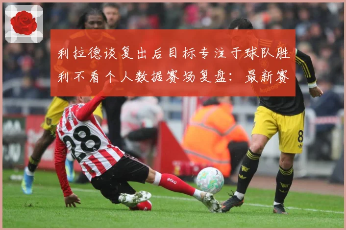 利拉德谈复出后目标专注于球队胜利不看个人数据赛场复盘：最新赛事动态与深度分析